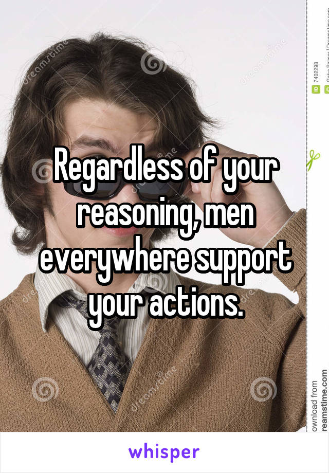 Regardless of your reasoning, men everywhere support your actions.