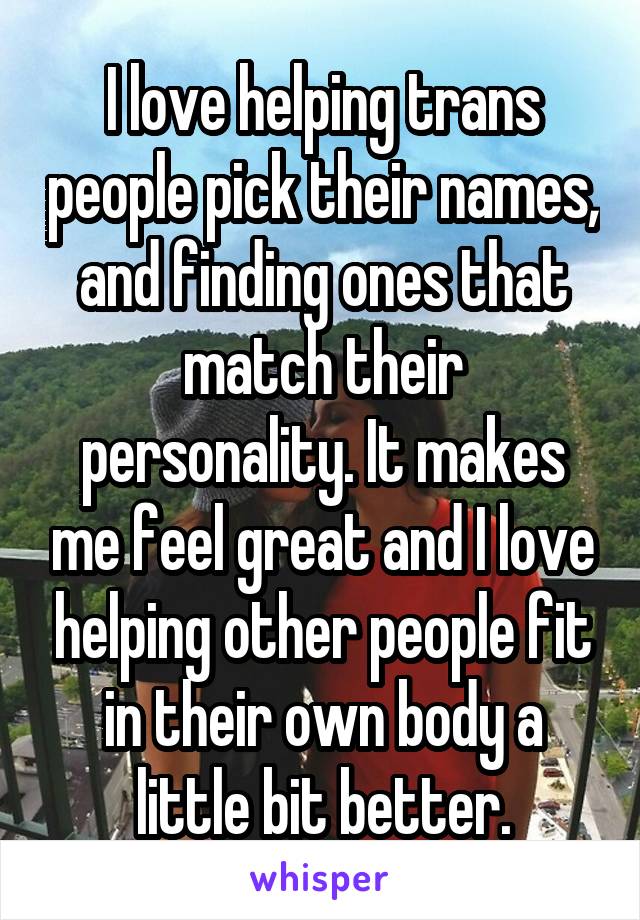 I love helping trans people pick their names, and finding ones that match their personality. It makes me feel great and I love helping other people fit in their own body a little bit better.