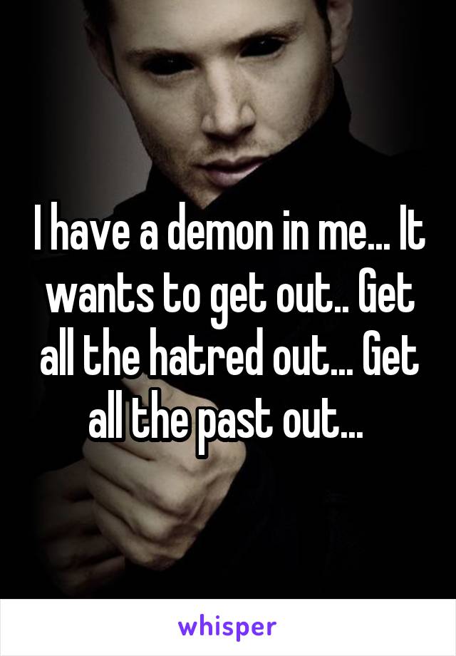 I have a demon in me... It wants to get out.. Get all the hatred out... Get all the past out... 