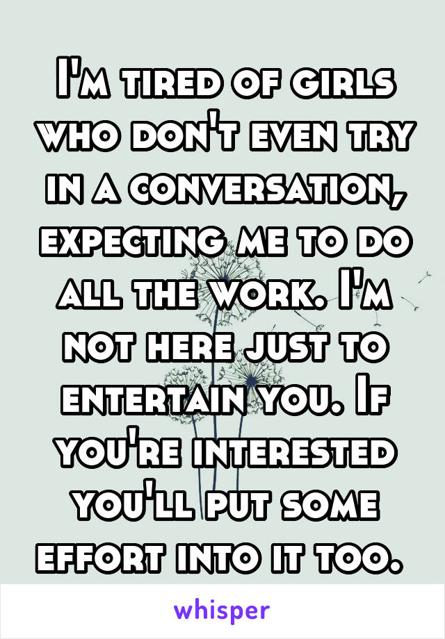 I'm tired of girls who don't even try in a conversation, expecting me to do all the work. I'm not here just to entertain you. If you're interested you'll put some effort into it too. 