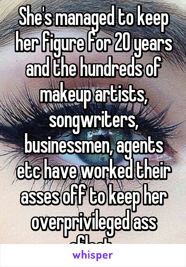 She's managed to keep her figure for 20 years and the hundreds of makeup artists, songwriters, businessmen, agents etc have worked their asses off to keep her overprivileged ass afloat. 