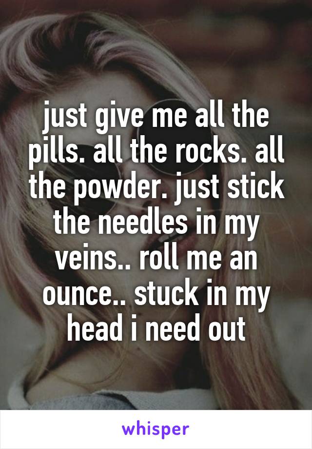 just give me all the pills. all the rocks. all the powder. just stick the needles in my veins.. roll me an ounce.. stuck in my head i need out