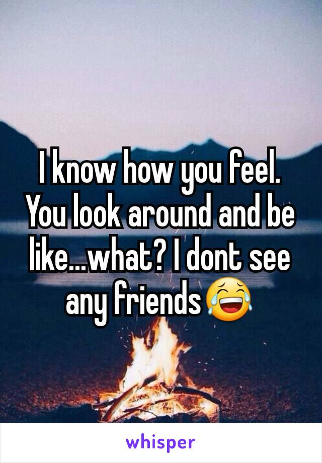 I know how you feel. You look around and be like...what? I dont see any friends😂