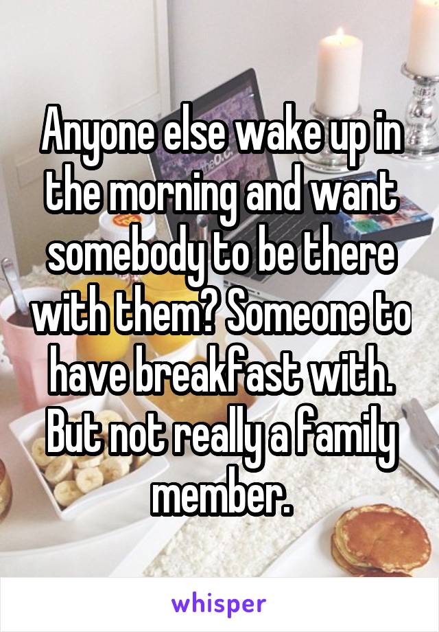 Anyone else wake up in the morning and want somebody to be there with them? Someone to have breakfast with. But not really a family member.