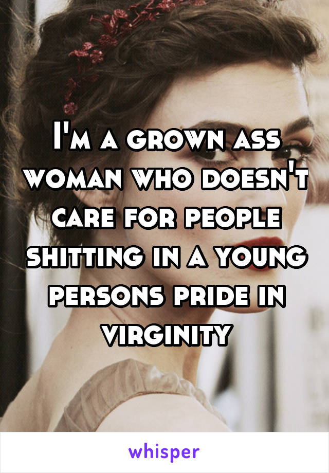 I'm a grown ass woman who doesn't care for people shitting in a young persons pride in virginity