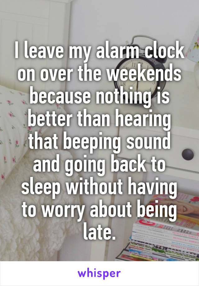 I leave my alarm clock on over the weekends because nothing is better than hearing that beeping sound and going back to sleep without having to worry about being late.