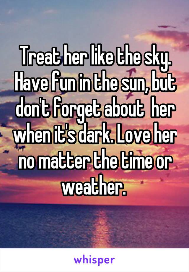 Treat her like the sky. Have fun in the sun, but don't forget about  her when it's dark. Love her no matter the time or weather. 
