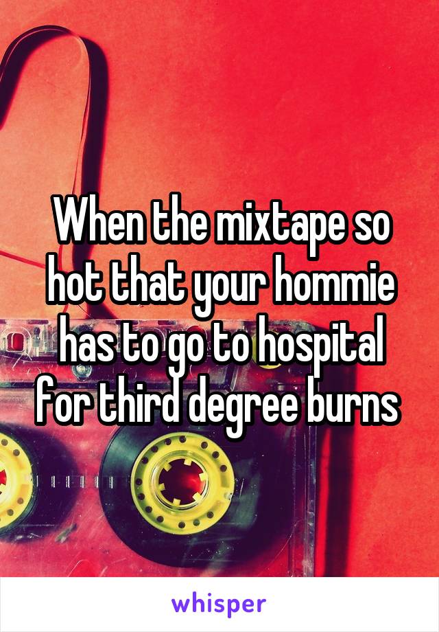 When the mixtape so hot that your hommie has to go to hospital for third degree burns 