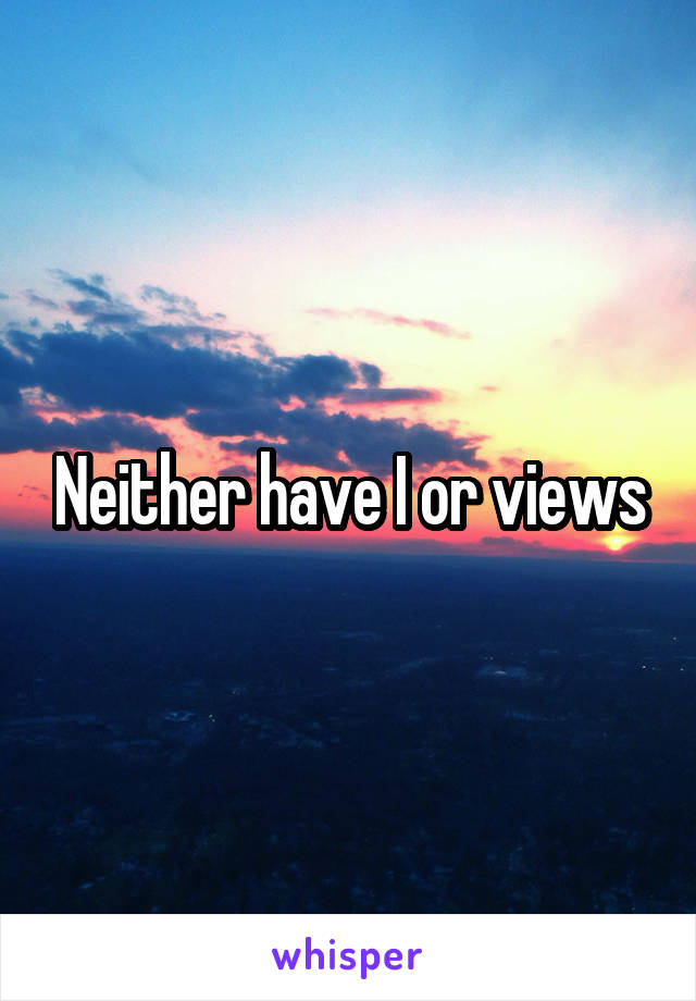 Neither have I or views