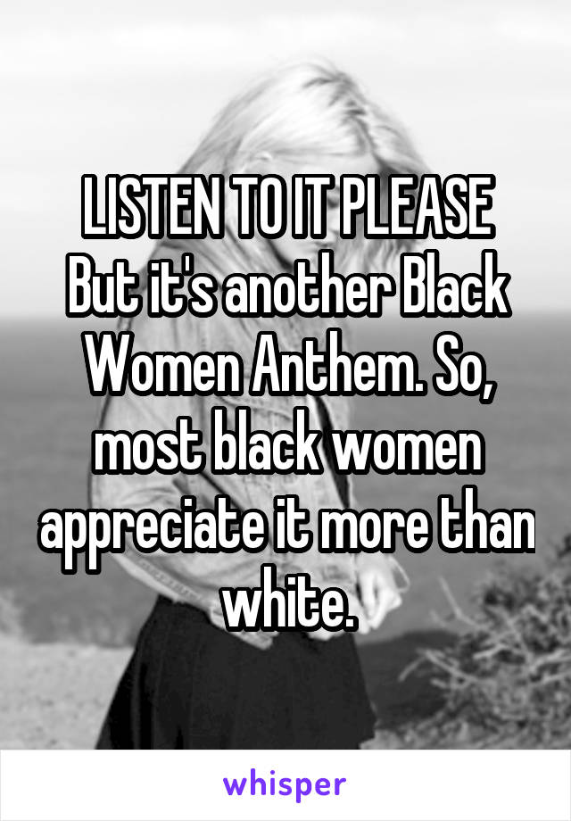 LISTEN TO IT PLEASE
But it's another Black Women Anthem. So, most black women appreciate it more than white.