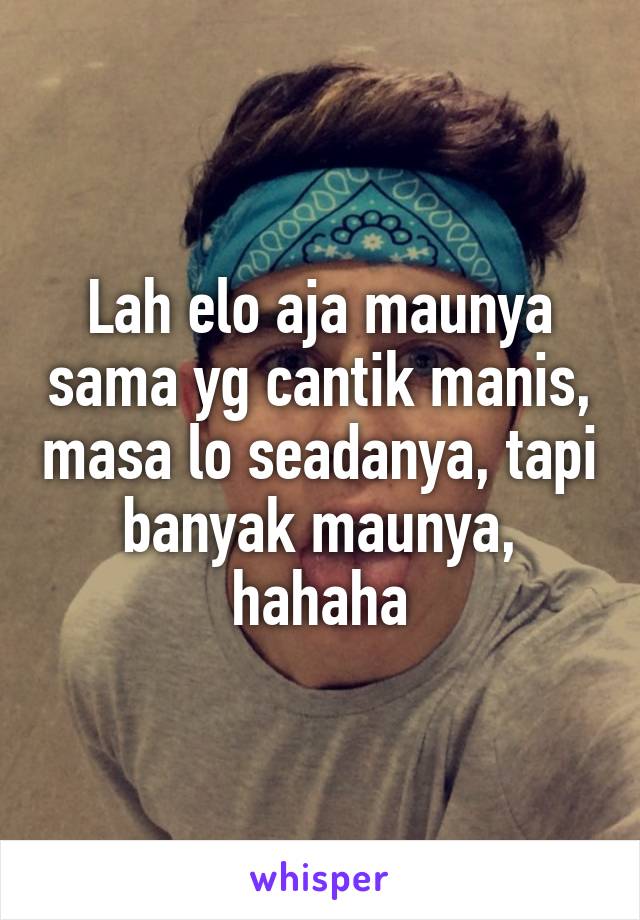 Lah elo aja maunya sama yg cantik manis, masa lo seadanya, tapi banyak maunya, hahaha