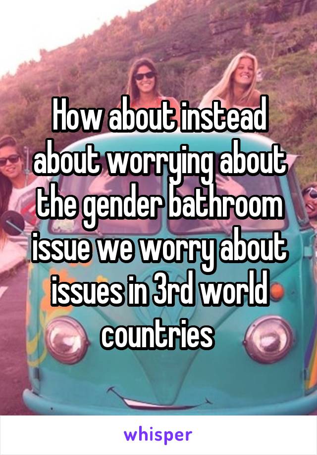 How about instead about worrying about the gender bathroom issue we worry about issues in 3rd world countries 