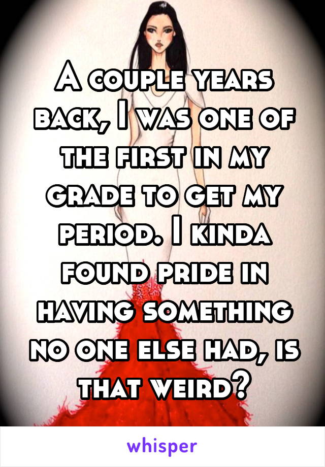 A couple years back, I was one of the first in my grade to get my period. I kinda found pride in having something no one else had, is that weird?