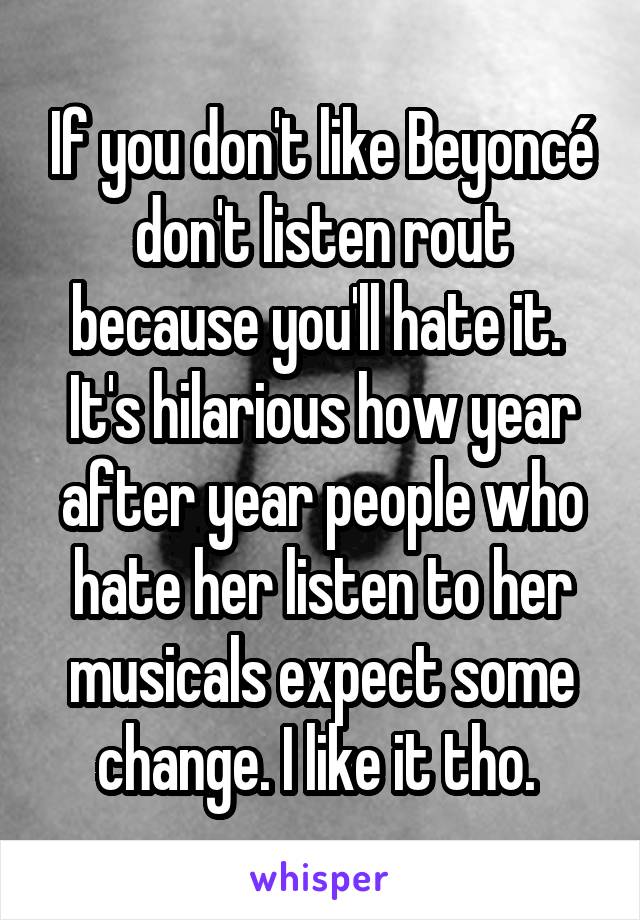 If you don't like Beyoncé don't listen rout because you'll hate it. 
It's hilarious how year after year people who hate her listen to her musicals expect some change. I like it tho. 