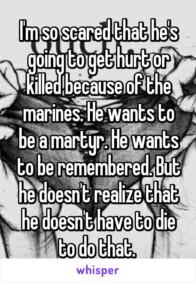 I'm so scared that he's going to get hurt or killed because of the marines. He wants to be a martyr. He wants to be remembered. But he doesn't realize that he doesn't have to die to do that. 