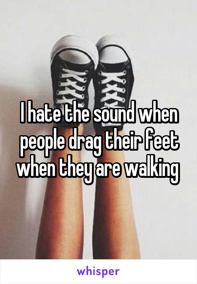 I hate the sound when people drag their feet when they are walking 