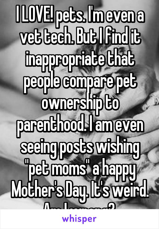 I LOVE! pets. I'm even a vet tech. But I find it inappropriate that people compare pet ownership to parenthood. I am even seeing posts wishing "pet moms" a happy Mother's Day. It's weird. Am I wrong? 