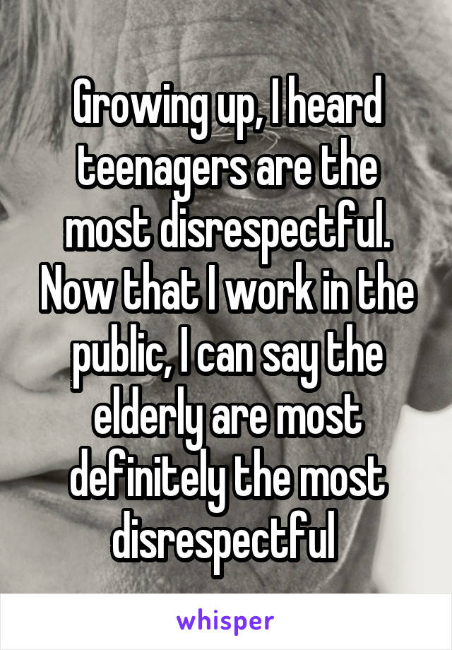 Growing up, I heard teenagers are the most disrespectful. Now that I work in the public, I can say the elderly are most definitely the most disrespectful 