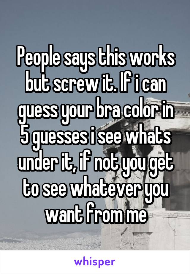 People says this works but screw it. If i can guess your bra color in 5 guesses i see whats under it, if not you get to see whatever you want from me