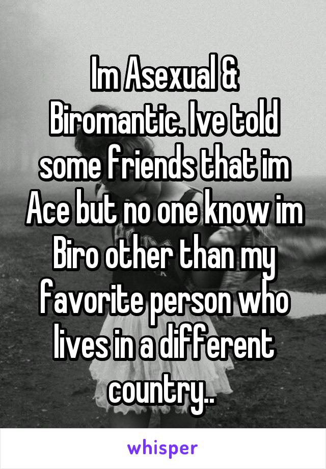 Im Asexual & Biromantic. Ive told some friends that im Ace but no one know im Biro other than my favorite person who lives in a different country.. 