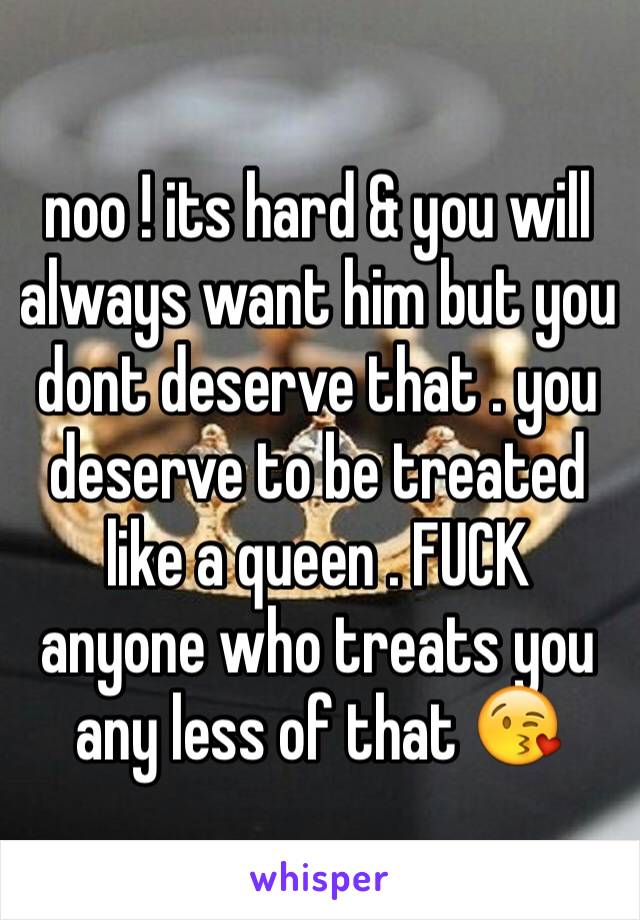 noo ! its hard & you will always want him but you dont deserve that . you deserve to be treated like a queen . FUCK anyone who treats you any less of that 😘