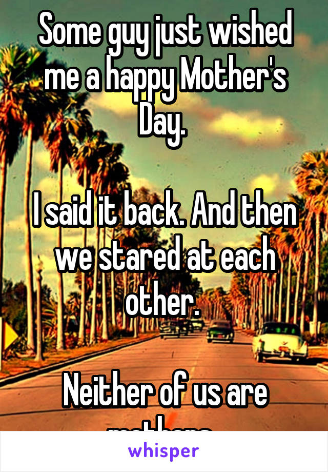 Some guy just wished me a happy Mother's Day. 

I said it back. And then we stared at each other. 

Neither of us are mothers. 