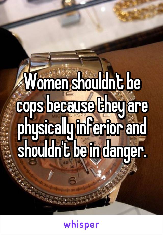 Women shouldn't be cops because they are physically inferior and shouldn't be in danger.