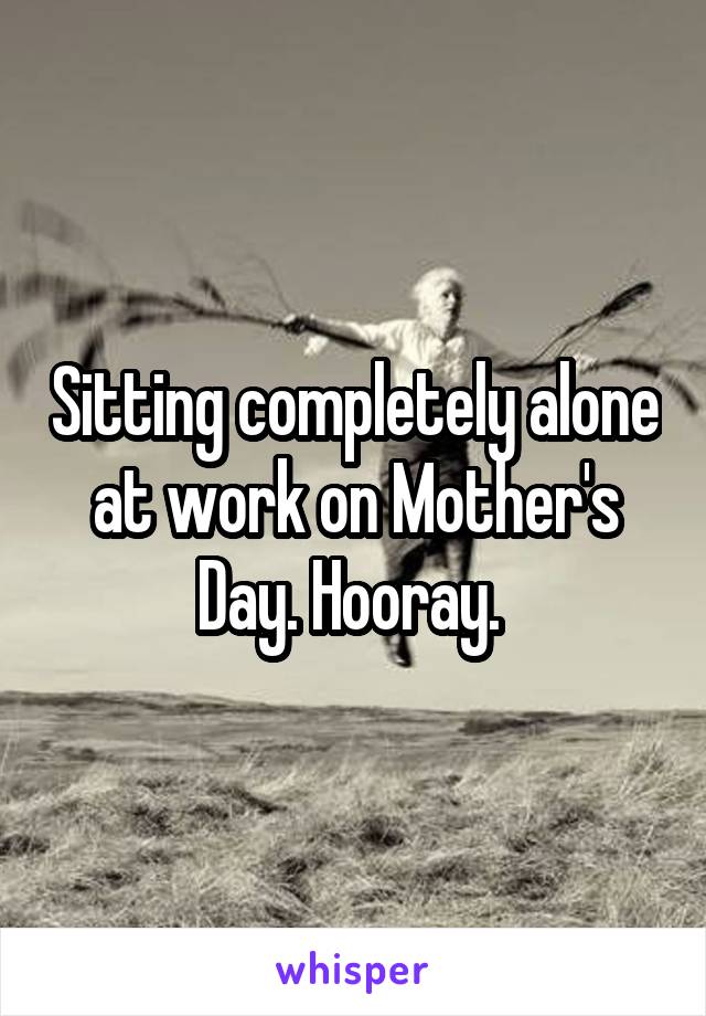 Sitting completely alone at work on Mother's Day. Hooray. 