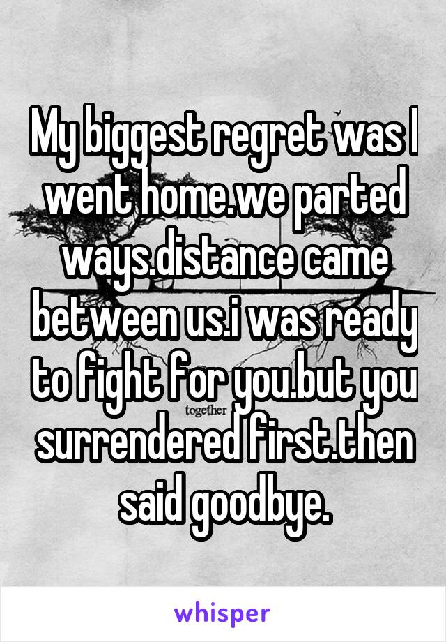 My biggest regret was I went home.we parted ways.distance came between us.i was ready to fight for you.but you surrendered first.then said goodbye.