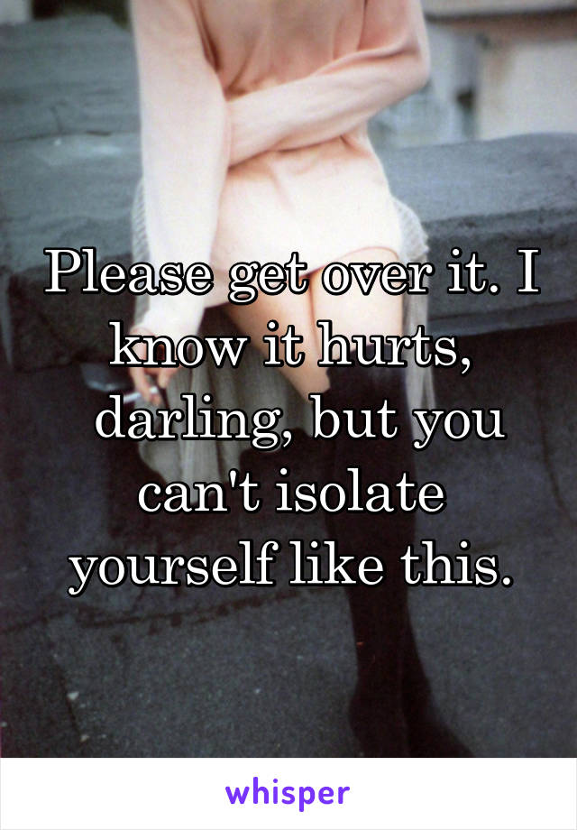 Please get over it. I know it hurts,
 darling, but you can't isolate yourself like this.