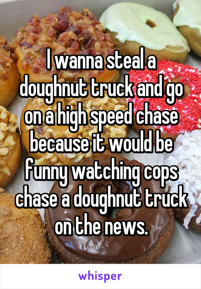 I wanna steal a doughnut truck and go on a high speed chase because it would be funny watching cops chase a doughnut truck on the news.