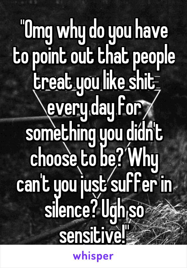 "Omg why do you have to point out that people treat you like shit every day for something you didn't choose to be? Why can't you just suffer in silence? Ugh so sensitive!"