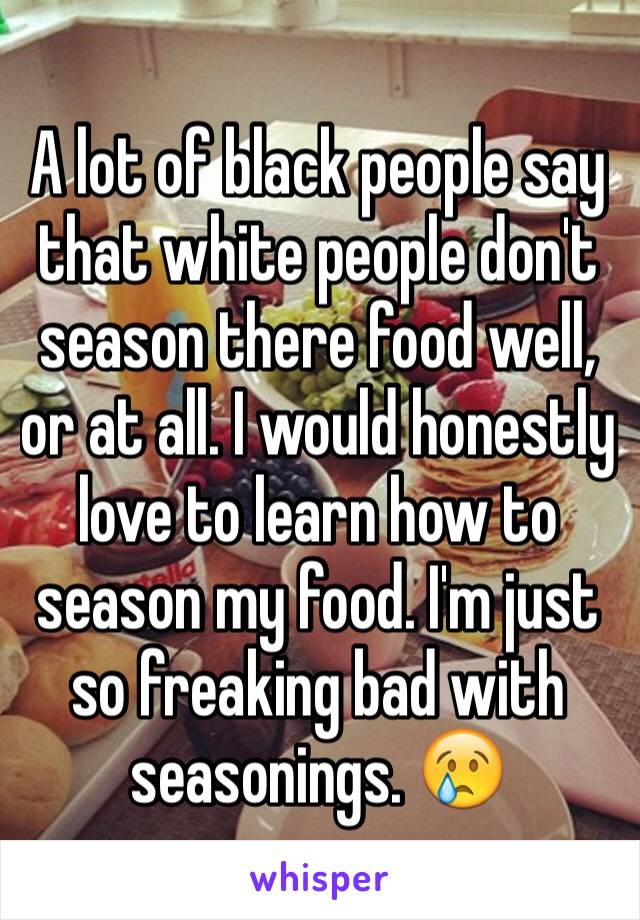 A lot of black people say that white people don't season there food well, or at all. I would honestly love to learn how to season my food. I'm just so freaking bad with seasonings. 😢