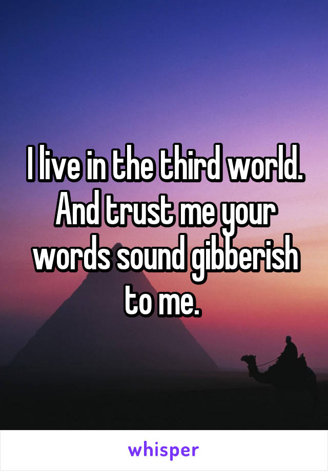 I live in the third world. And trust me your words sound gibberish to me. 