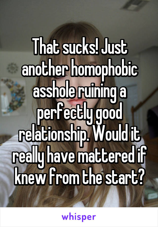 That sucks! Just another homophobic asshole ruining a perfectly good relationship. Would it really have mattered if knew from the start?