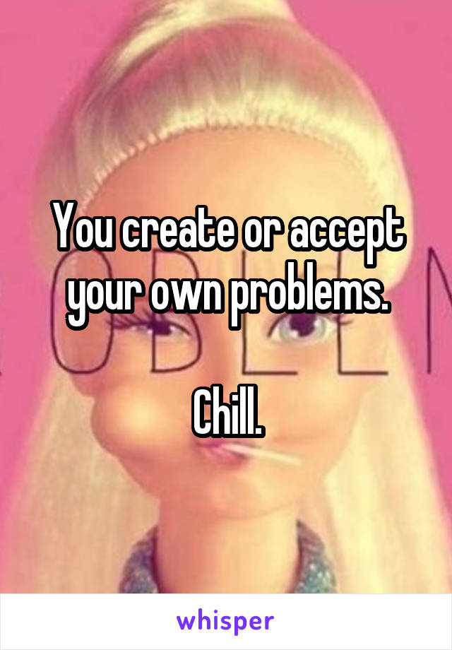 You create or accept your own problems.

Chill.