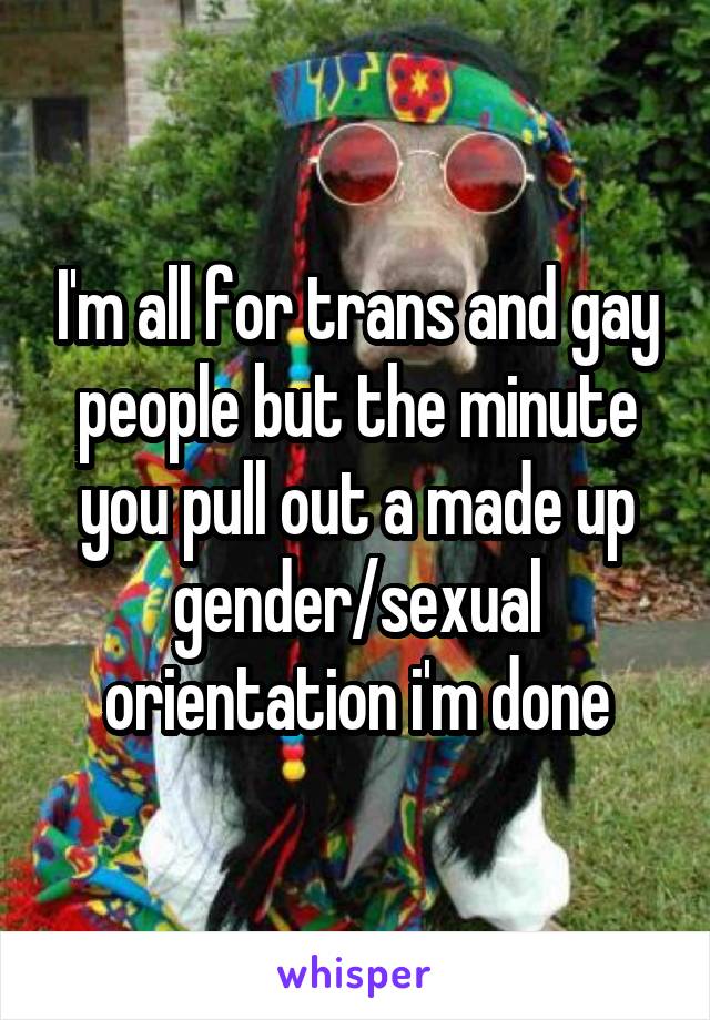 I'm all for trans and gay people but the minute you pull out a made up gender/sexual orientation i'm done