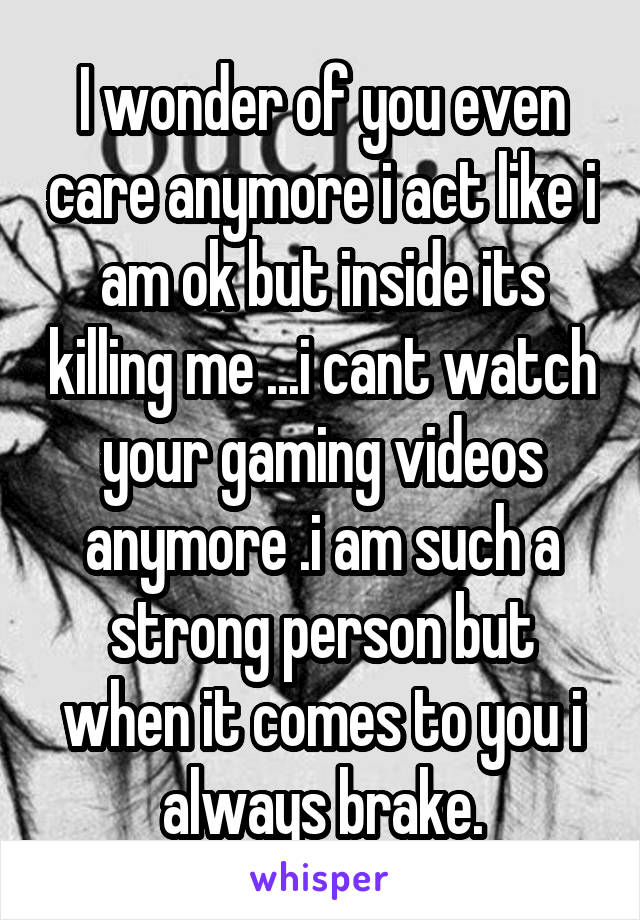 I wonder of you even care anymore i act like i am ok but inside its killing me ...i cant watch your gaming videos anymore .i am such a strong person but when it comes to you i always brake.