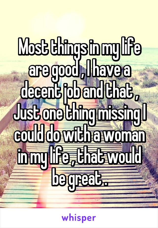 Most things in my life are good , I have a decent job and that , Just one thing missing I could do with a woman in my life , that would be great .