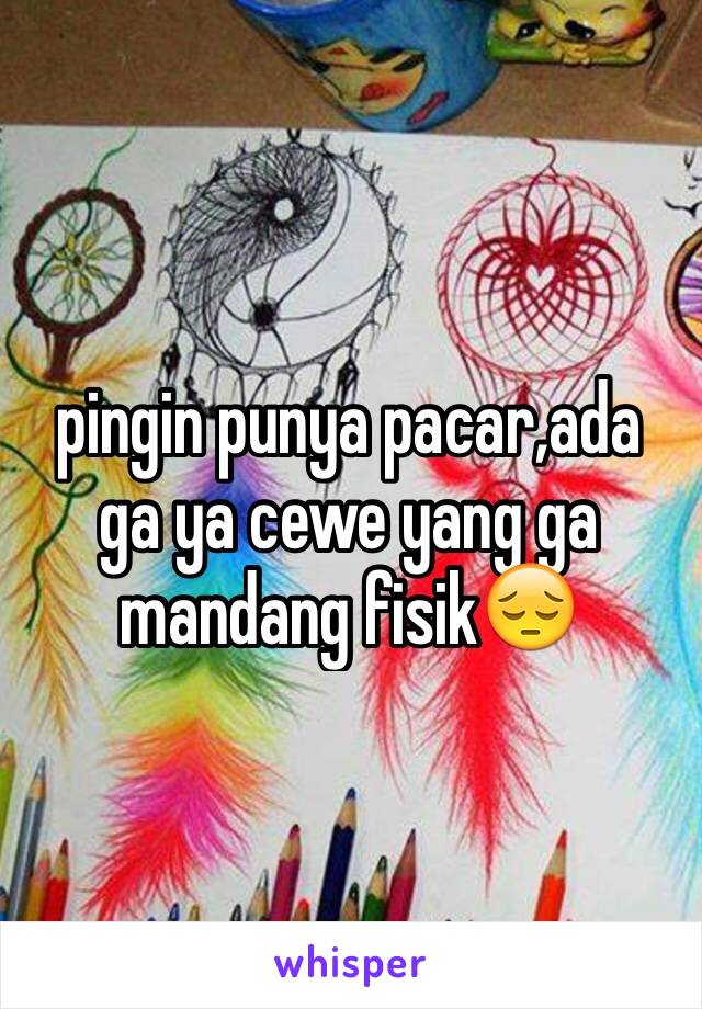 pingin punya pacar,ada ga ya cewe yang ga mandang fisik😔