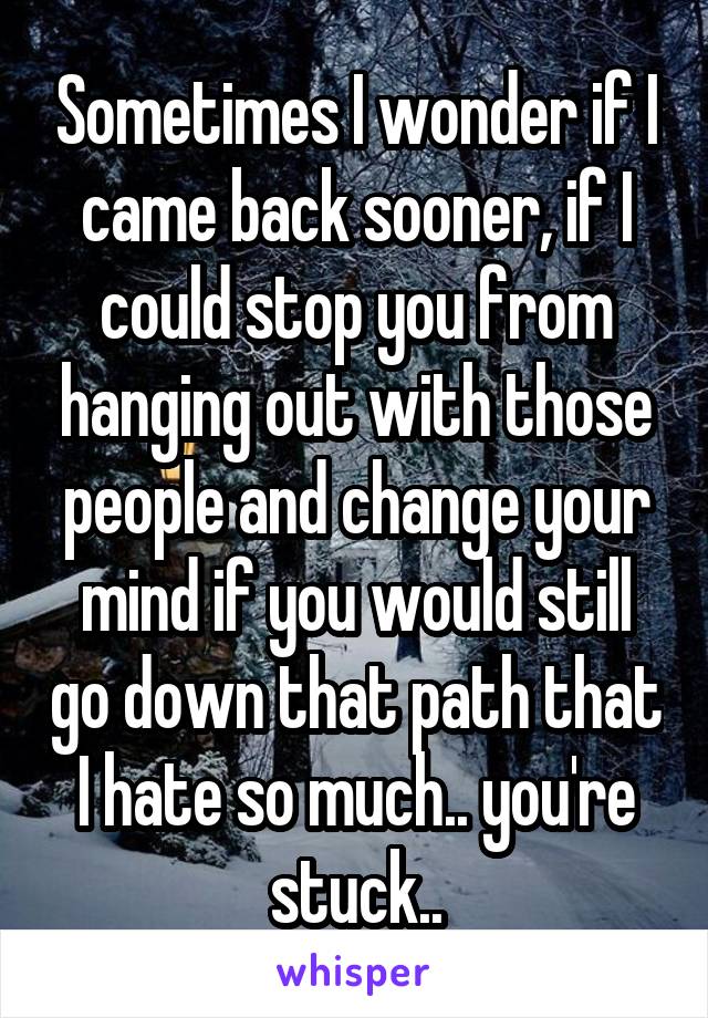 Sometimes I wonder if I came back sooner, if I could stop you from hanging out with those people and change your mind if you would still go down that path that I hate so much.. you're stuck..