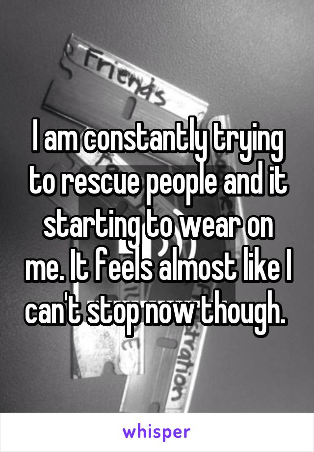 I am constantly trying to rescue people and it starting to wear on me. It feels almost like I can't stop now though. 