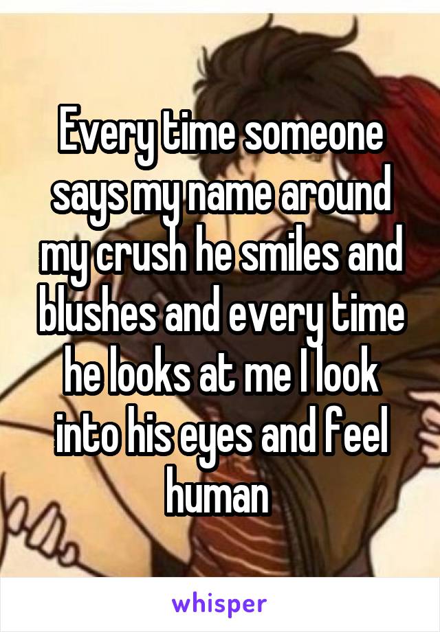 Every time someone says my name around my crush he smiles and blushes and every time he looks at me I look into his eyes and feel human 