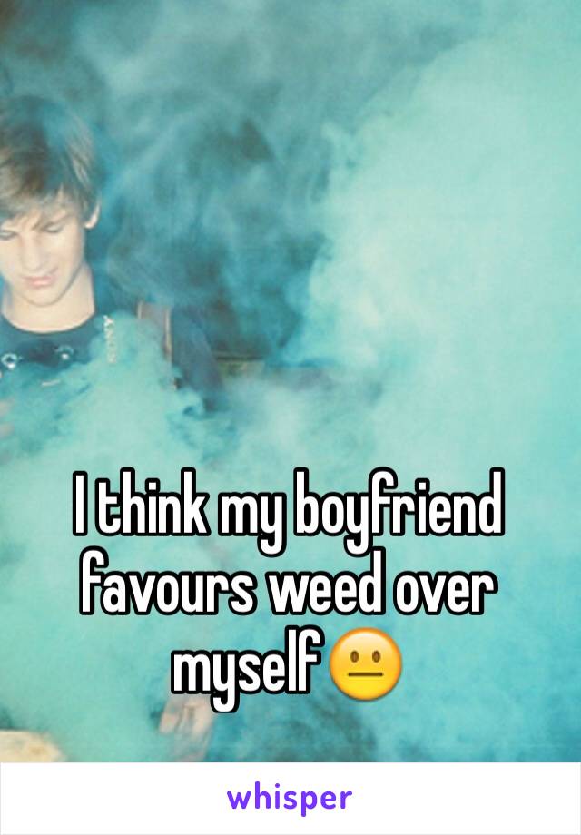 I think my boyfriend favours weed over myself😐 