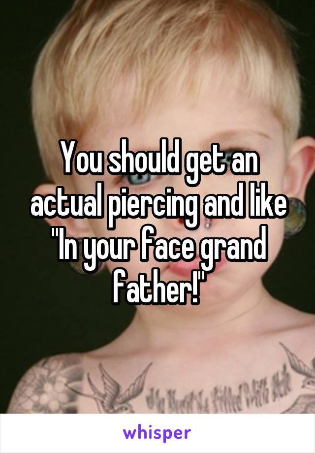 You should get an actual piercing and like "In your face grand father!"