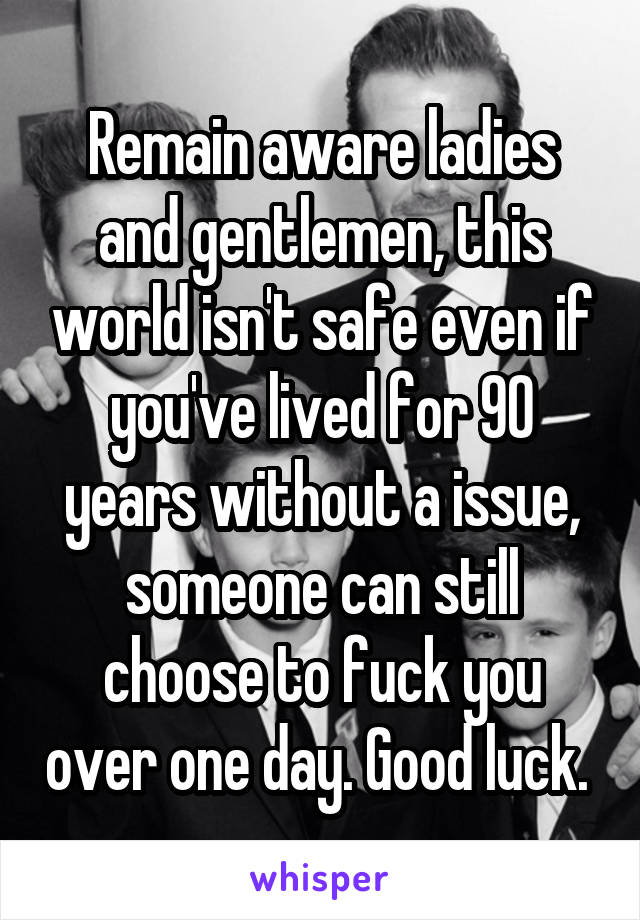 Remain aware ladies and gentlemen, this world isn't safe even if you've lived for 90 years without a issue, someone can still choose to fuck you over one day. Good luck. 