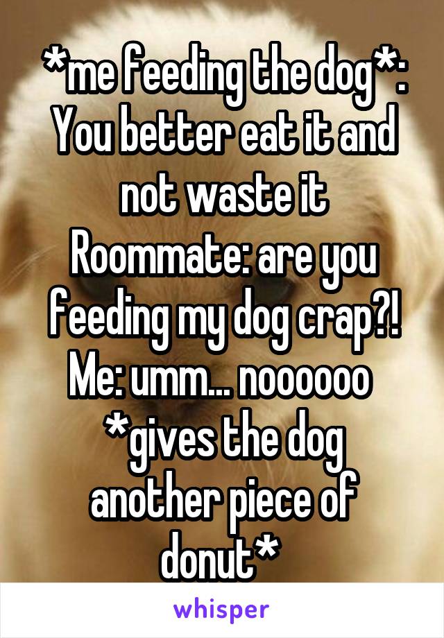 *me feeding the dog*: You better eat it and not waste it
Roommate: are you feeding my dog crap?!
Me: umm... noooooo 
*gives the dog another piece of donut* 