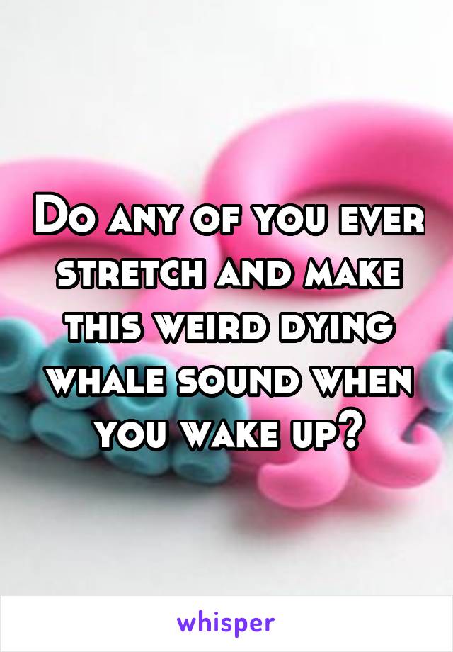 Do any of you ever stretch and make this weird dying whale sound when you wake up?