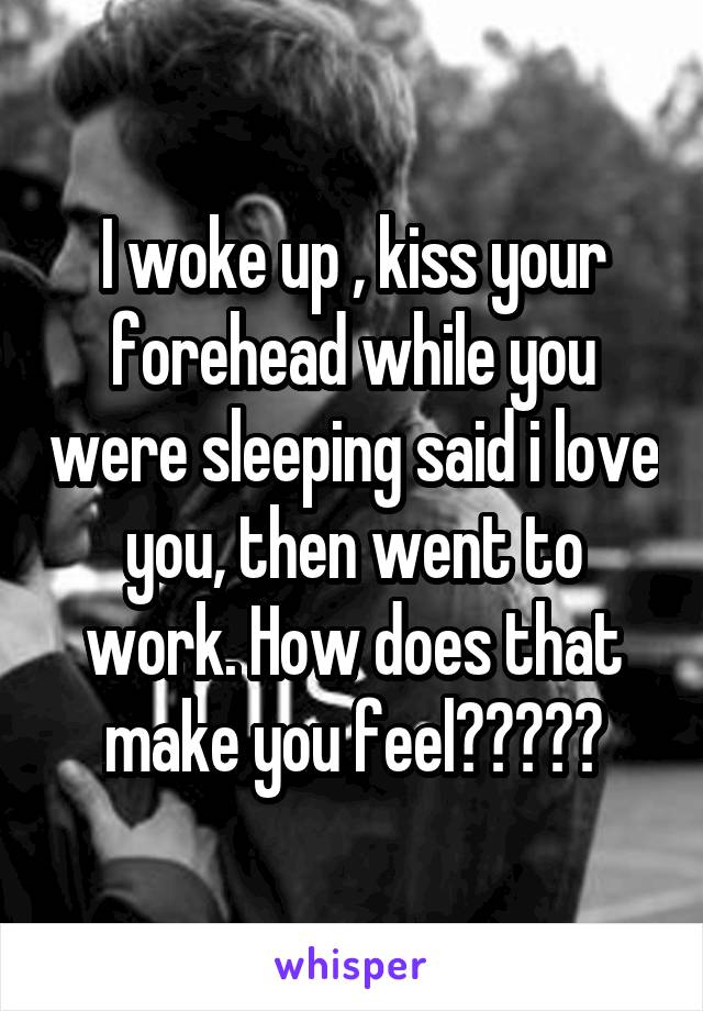 I woke up , kiss your forehead while you were sleeping said i love you, then went to work. How does that make you feel?????