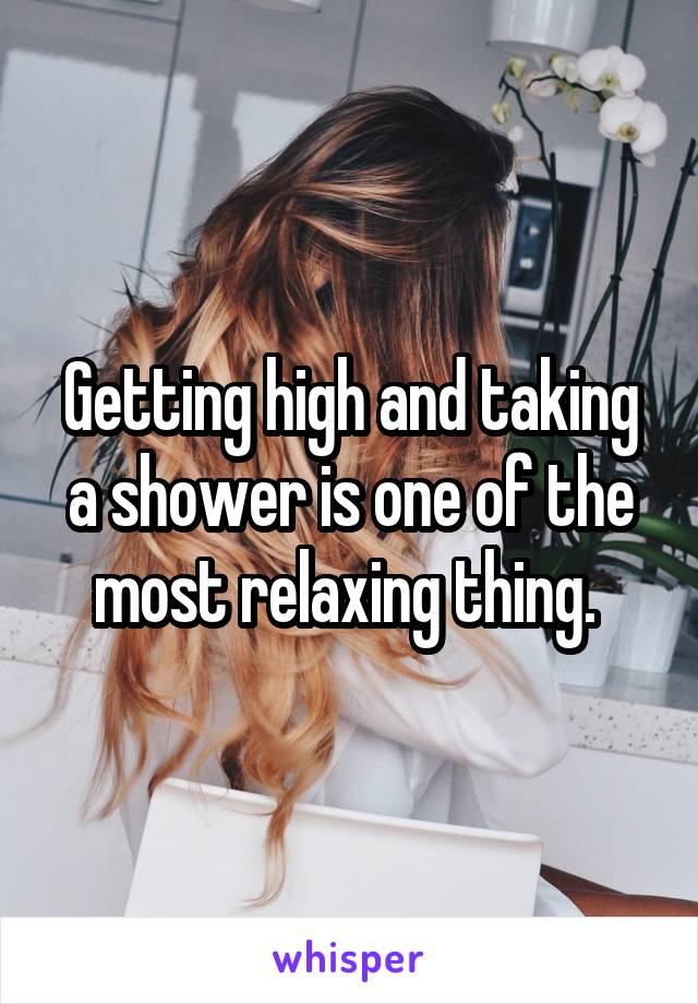 Getting high and taking a shower is one of the most relaxing thing. 